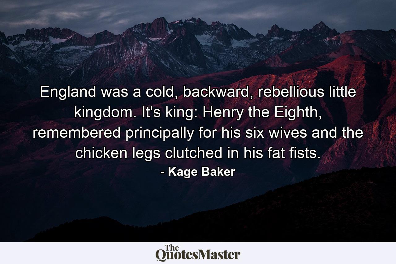 England was a cold, backward, rebellious little kingdom. It's king: Henry the Eighth, remembered principally for his six wives and the chicken legs clutched in his fat fists. - Quote by Kage Baker