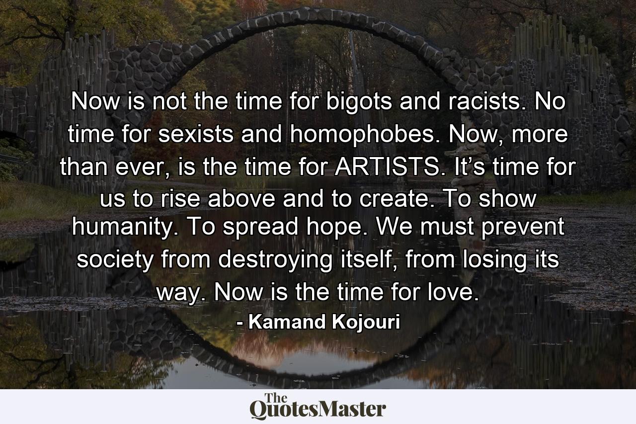 Now is not the time for bigots and racists. No time for sexists and homophobes. Now, more than ever, is the time for ARTISTS. It’s time for us to rise above and to create. To show humanity. To spread hope. We must prevent society from destroying itself, from losing its way. Now is the time for love. - Quote by Kamand Kojouri