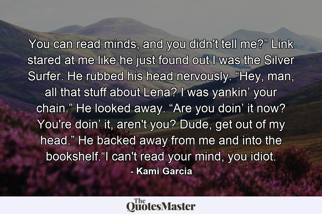 You can read minds, and you didn't tell me?” Link stared at me like he just found out I was the Silver Surfer. He rubbed his head nervously. “Hey, man, all that stuff about Lena? I was yankin’ your chain.” He looked away. “Are you doin’ it now? You're doin’ it, aren't you? Dude, get out of my head.” He backed away from me and into the bookshelf.“I can't read your mind, you idiot. - Quote by Kami Garcia