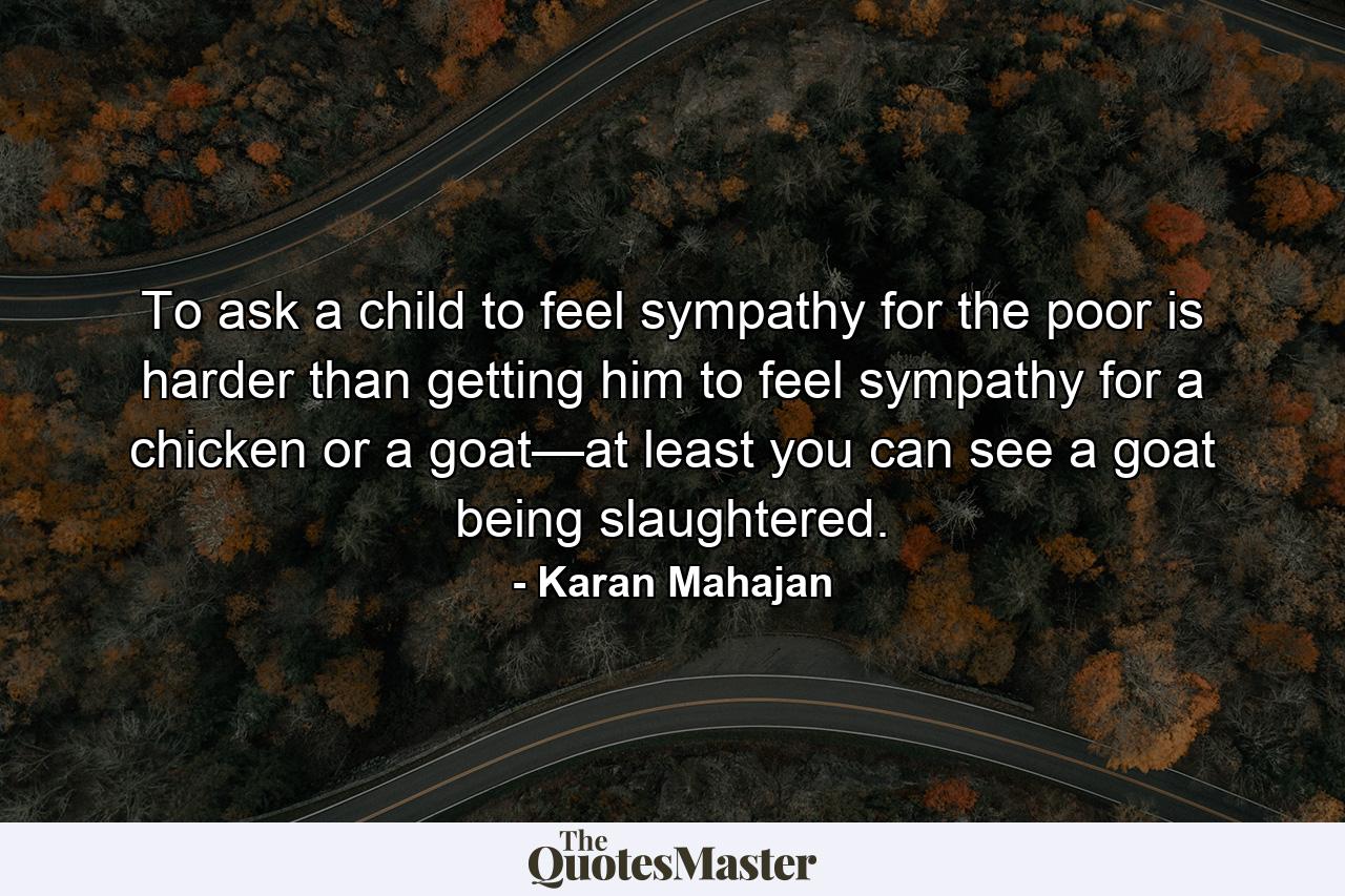 To ask a child to feel sympathy for the poor is harder than getting him to feel sympathy for a chicken or a goat—at least you can see a goat being slaughtered. - Quote by Karan Mahajan