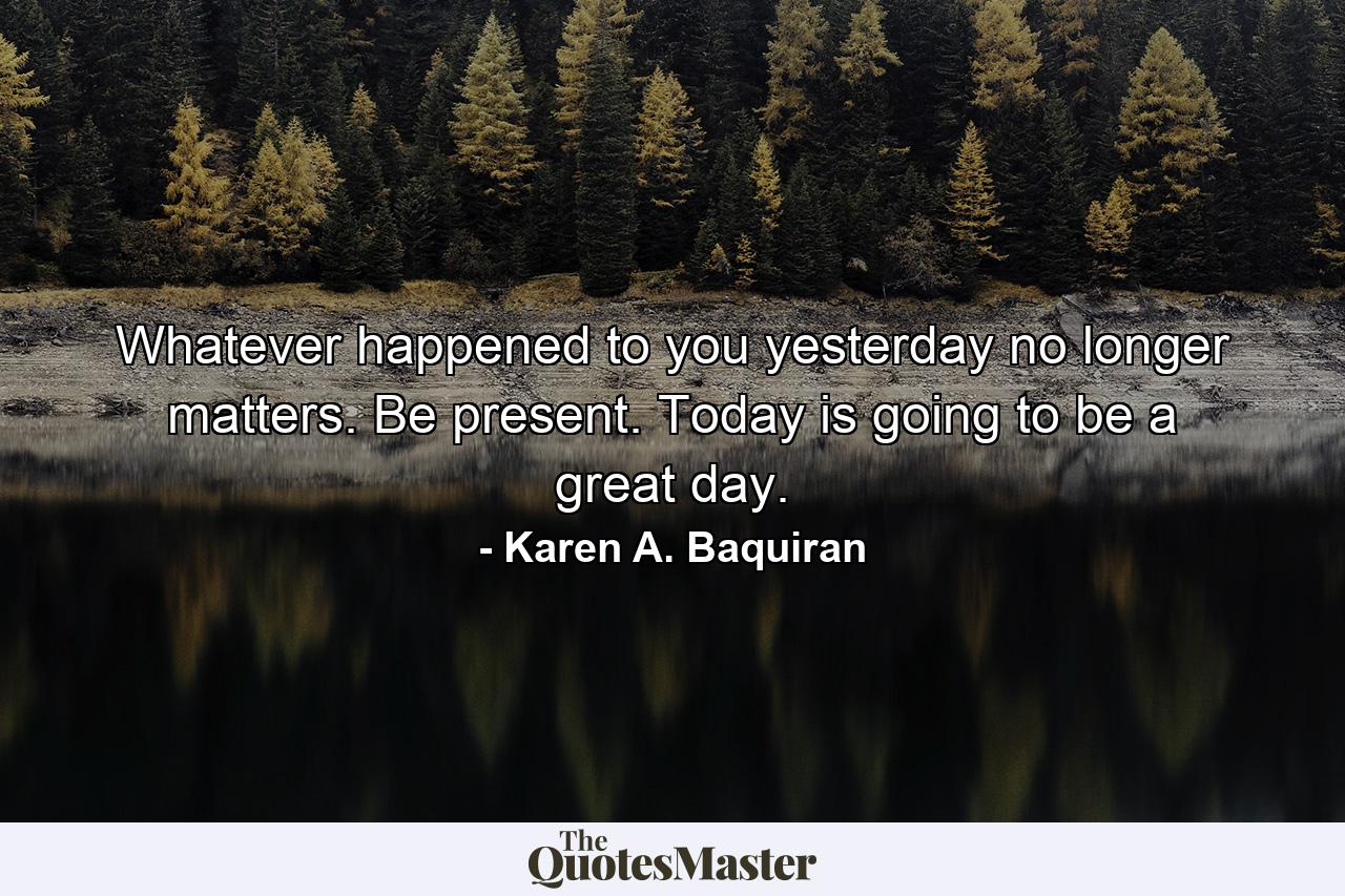 Whatever happened to you yesterday no longer matters. Be present. Today is going to be a great day. - Quote by Karen A. Baquiran