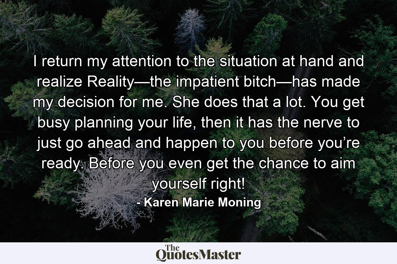 I return my attention to the situation at hand and realize Reality—the impatient bitch—has made my decision for me. She does that a lot. You get busy planning your life, then it has the nerve to just go ahead and happen to you before you’re ready. Before you even get the chance to aim yourself right! - Quote by Karen Marie Moning