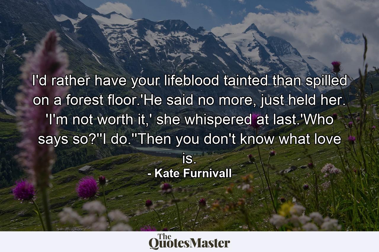 I'd rather have your lifeblood tainted than spilled on a forest floor.'He said no more, just held her. 'I'm not worth it,' she whispered at last.'Who says so?''I do.''Then you don't know what love is. - Quote by Kate Furnivall