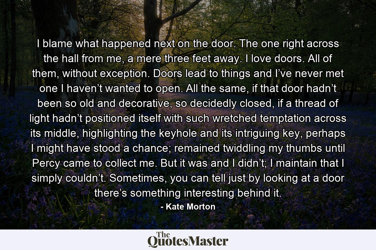 I blame what happened next on the door. The one right across the hall from me, a mere three feet away. I love doors. All of them, without exception. Doors lead to things and I’ve never met one I haven’t wanted to open. All the same, if that door hadn’t been so old and decorative, so decidedly closed, if a thread of light hadn’t positioned itself with such wretched temptation across its middle, highlighting the keyhole and its intriguing key, perhaps I might have stood a chance; remained twiddling my thumbs until Percy came to collect me. But it was and I didn’t; I maintain that I simply couldn’t. Sometimes, you can tell just by looking at a door there’s something interesting behind it. - Quote by Kate Morton