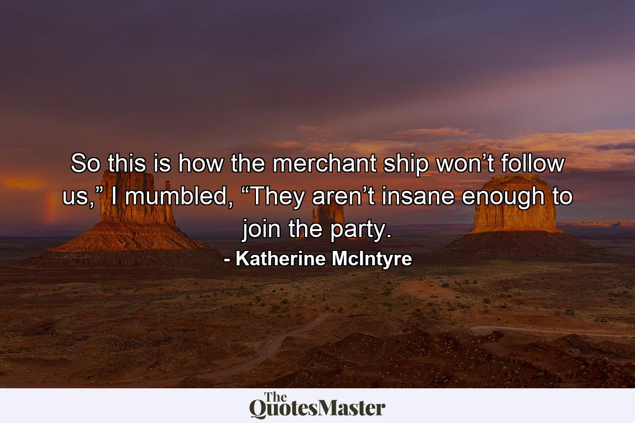 So this is how the merchant ship won’t follow us,” I mumbled, “They aren’t insane enough to join the party. - Quote by Katherine McIntyre