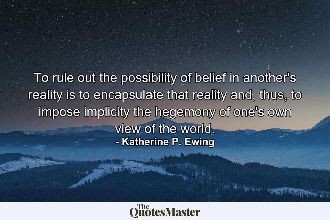 To rule out the possibility of belief in another's reality is to encapsulate that reality and, thus, to impose implicity the hegemony of one's own view of the world. - Quote by Katherine P. Ewing