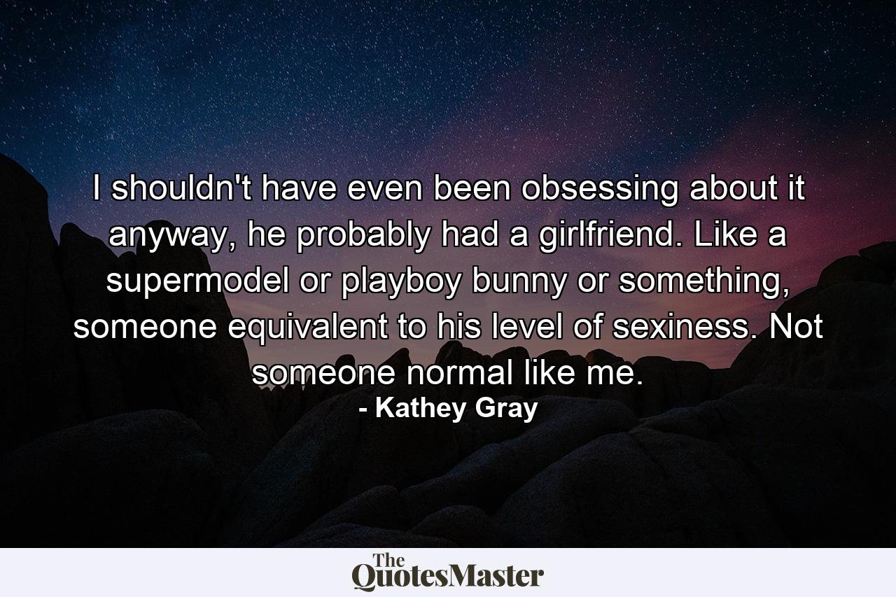 I shouldn't have even been obsessing about it anyway, he probably had a girlfriend. Like a supermodel or playboy bunny or something, someone equivalent to his level of sexiness. Not someone normal like me. - Quote by Kathey Gray