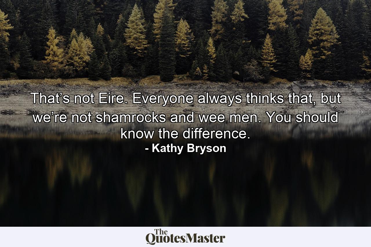 That’s not Eire. Everyone always thinks that, but we’re not shamrocks and wee men. You should know the difference. - Quote by Kathy Bryson