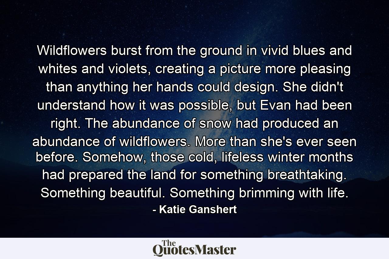 Wildflowers burst from the ground in vivid blues and whites and violets, creating a picture more pleasing than anything her hands could design. She didn't understand how it was possible, but Evan had been right. The abundance of snow had produced an abundance of wildflowers. More than she's ever seen before. Somehow, those cold, lifeless winter months had prepared the land for something breathtaking. Something beautiful. Something brimming with life. - Quote by Katie Ganshert