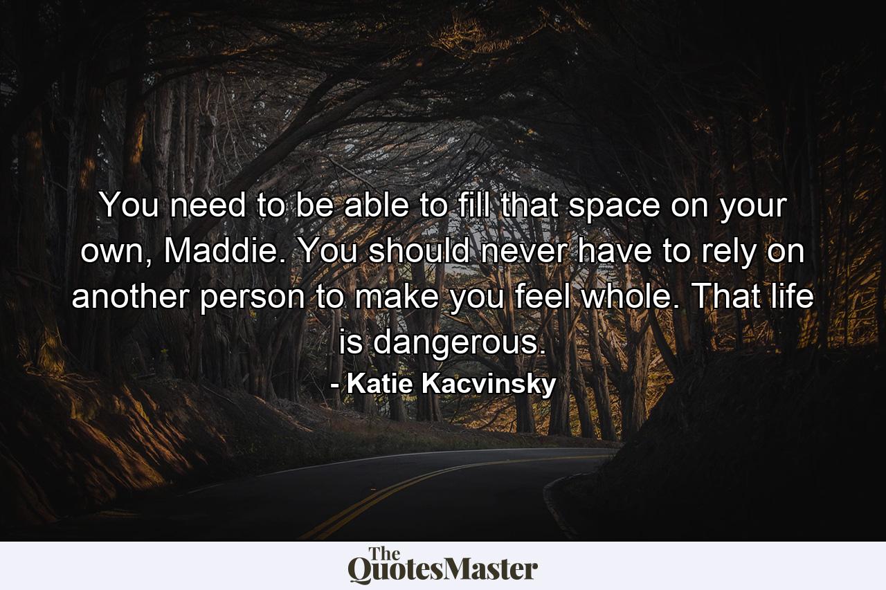 You need to be able to fill that space on your own, Maddie. You should never have to rely on another person to make you feel whole. That life is dangerous. - Quote by Katie Kacvinsky