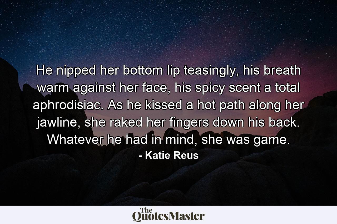 He nipped her bottom lip teasingly, his breath warm against her face, his spicy scent a total aphrodisiac. As he kissed a hot path along her jawline, she raked her fingers down his back. Whatever he had in mind, she was game. - Quote by Katie Reus