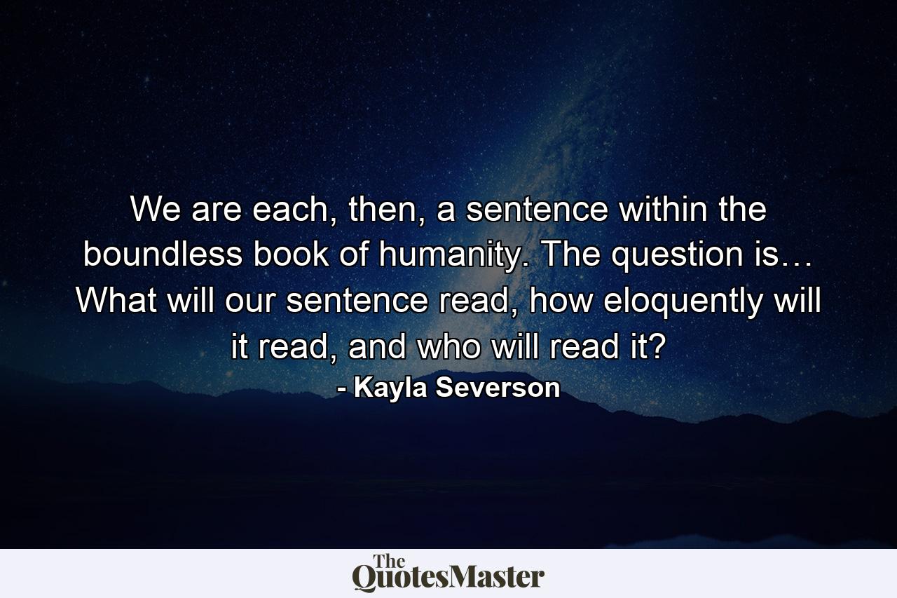 We are each, then, a sentence within the boundless book of humanity. The question is… What will our sentence read, how eloquently will it read, and who will read it? - Quote by Kayla Severson