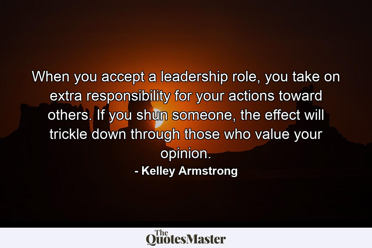 When you accept a leadership role, you take on extra responsibility for your actions toward others. If you shun someone, the effect will trickle down through those who value your opinion. - Quote by Kelley Armstrong