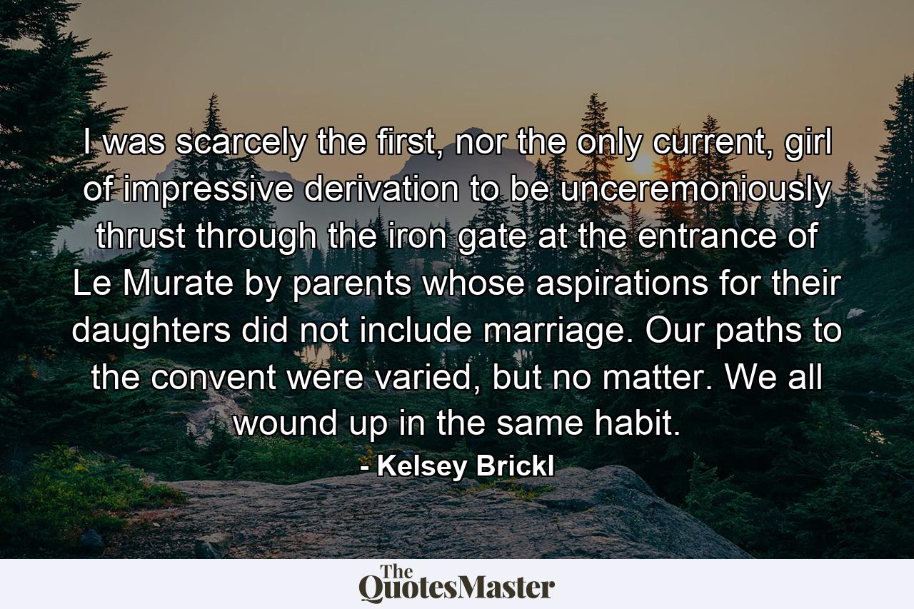 I was scarcely the first, nor the only current, girl of impressive derivation to be unceremoniously thrust through the iron gate at the entrance of Le Murate by parents whose aspirations for their daughters did not include marriage. Our paths to the convent were varied, but no matter. We all wound up in the same habit. - Quote by Kelsey Brickl