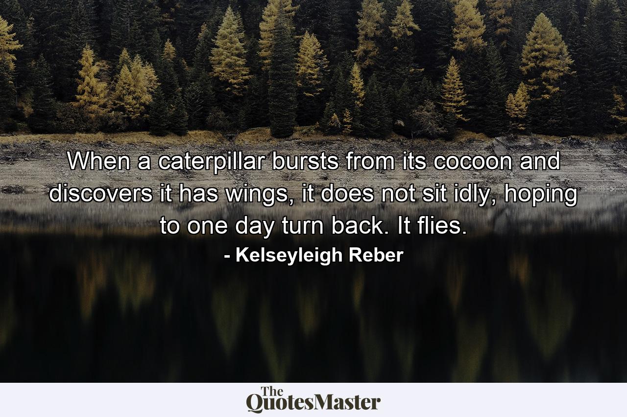 When a caterpillar bursts from its cocoon and discovers it has wings, it does not sit idly, hoping to one day turn back. It flies. - Quote by Kelseyleigh Reber