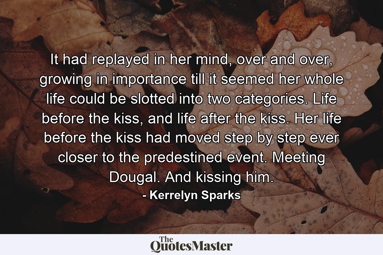 It had replayed in her mind, over and over, growing in importance till it seemed her whole life could be slotted into two categories. Life before the kiss, and life after the kiss. Her life before the kiss had moved step by step ever closer to the predestined event. Meeting Dougal. And kissing him. - Quote by Kerrelyn Sparks