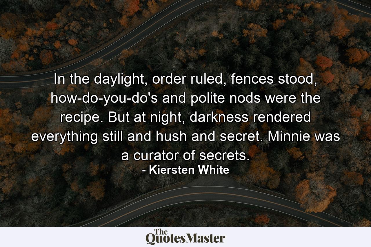 In the daylight, order ruled, fences stood, how-do-you-do's and polite nods were the recipe. But at night, darkness rendered everything still and hush and secret. Minnie was a curator of secrets. - Quote by Kiersten White