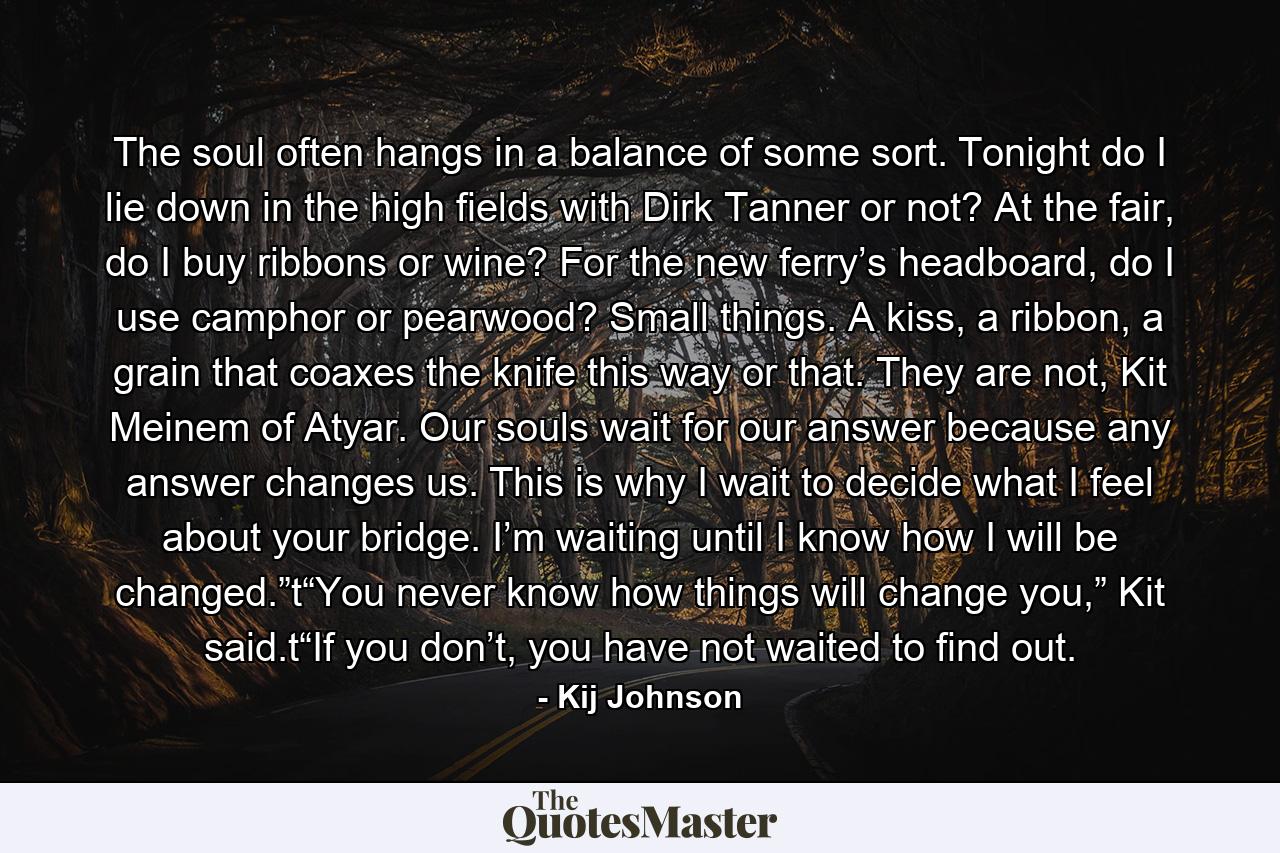 The soul often hangs in a balance of some sort. Tonight do I lie down in the high fields with Dirk Tanner or not? At the fair, do I buy ribbons or wine? For the new ferry’s headboard, do I use camphor or pearwood? Small things. A kiss, a ribbon, a grain that coaxes the knife this way or that. They are not, Kit Meinem of Atyar. Our souls wait for our answer because any answer changes us. This is why I wait to decide what I feel about your bridge. I’m waiting until I know how I will be changed.”t“You never know how things will change you,” Kit said.t“If you don’t, you have not waited to find out. - Quote by Kij Johnson