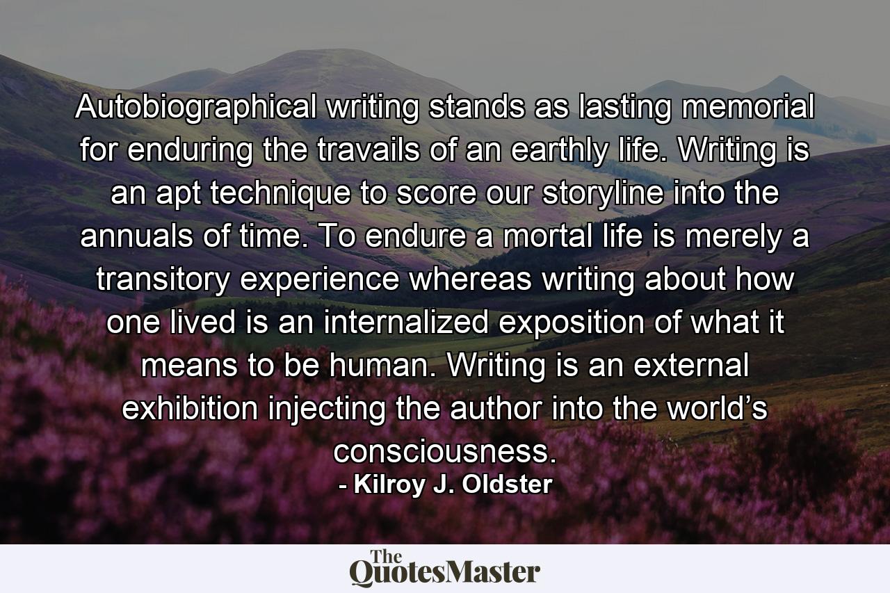 Autobiographical writing stands as lasting memorial for enduring the travails of an earthly life. Writing is an apt technique to score our storyline into the annuals of time. To endure a mortal life is merely a transitory experience whereas writing about how one lived is an internalized exposition of what it means to be human. Writing is an external exhibition injecting the author into the world’s consciousness. - Quote by Kilroy J. Oldster