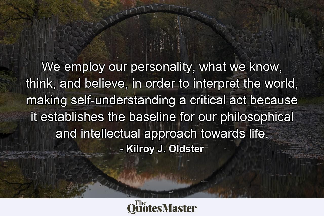 We employ our personality, what we know, think, and believe, in order to interpret the world, making self-understanding a critical act because it establishes the baseline for our philosophical and intellectual approach towards life. - Quote by Kilroy J. Oldster