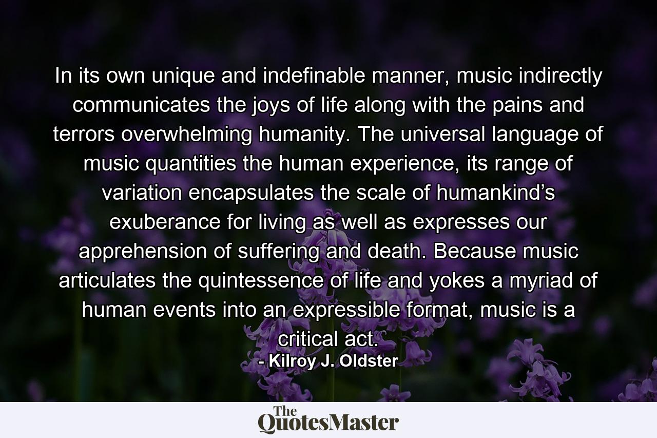 In its own unique and indefinable manner, music indirectly communicates the joys of life along with the pains and terrors overwhelming humanity. The universal language of music quantities the human experience, its range of variation encapsulates the scale of humankind’s exuberance for living as well as expresses our apprehension of suffering and death. Because music articulates the quintessence of life and yokes a myriad of human events into an expressible format, music is a critical act. - Quote by Kilroy J. Oldster