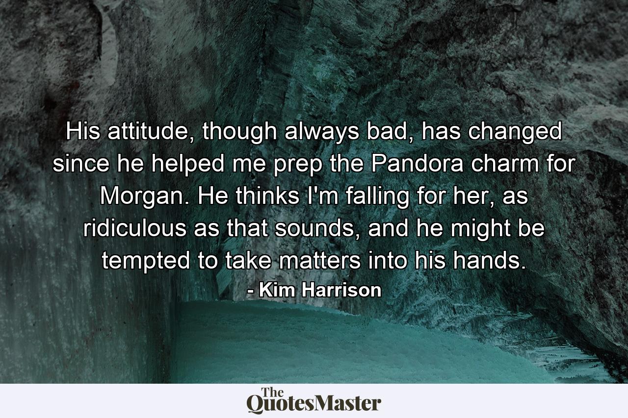 His attitude, though always bad, has changed since he helped me prep the Pandora charm for Morgan. He thinks I'm falling for her, as ridiculous as that sounds, and he might be tempted to take matters into his hands. - Quote by Kim Harrison