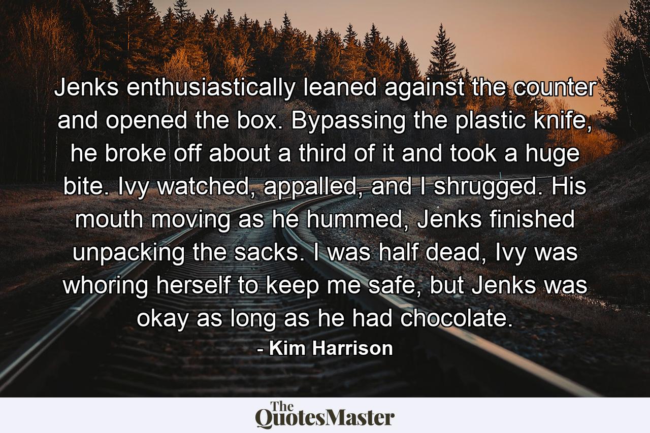 Jenks enthusiastically leaned against the counter and opened the box. Bypassing the plastic knife, he broke off about a third of it and took a huge bite. Ivy watched, appalled, and I shrugged. His mouth moving as he hummed, Jenks finished unpacking the sacks. I was half dead, Ivy was whoring herself to keep me safe, but Jenks was okay as long as he had chocolate. - Quote by Kim Harrison