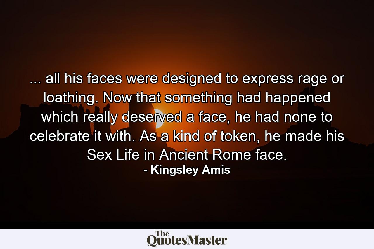 ... all his faces were designed to express rage or loathing. Now that something had happened which really deserved a face, he had none to celebrate it with. As a kind of token, he made his Sex Life in Ancient Rome face. - Quote by Kingsley Amis