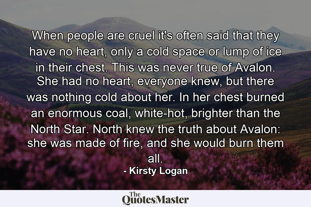 When people are cruel it's often said that they have no heart, only a cold space or lump of ice in their chest. This was never true of Avalon. She had no heart, everyone knew, but there was nothing cold about her. In her chest burned an enormous coal, white-hot, brighter than the North Star. North knew the truth about Avalon: she was made of fire, and she would burn them all. - Quote by Kirsty Logan