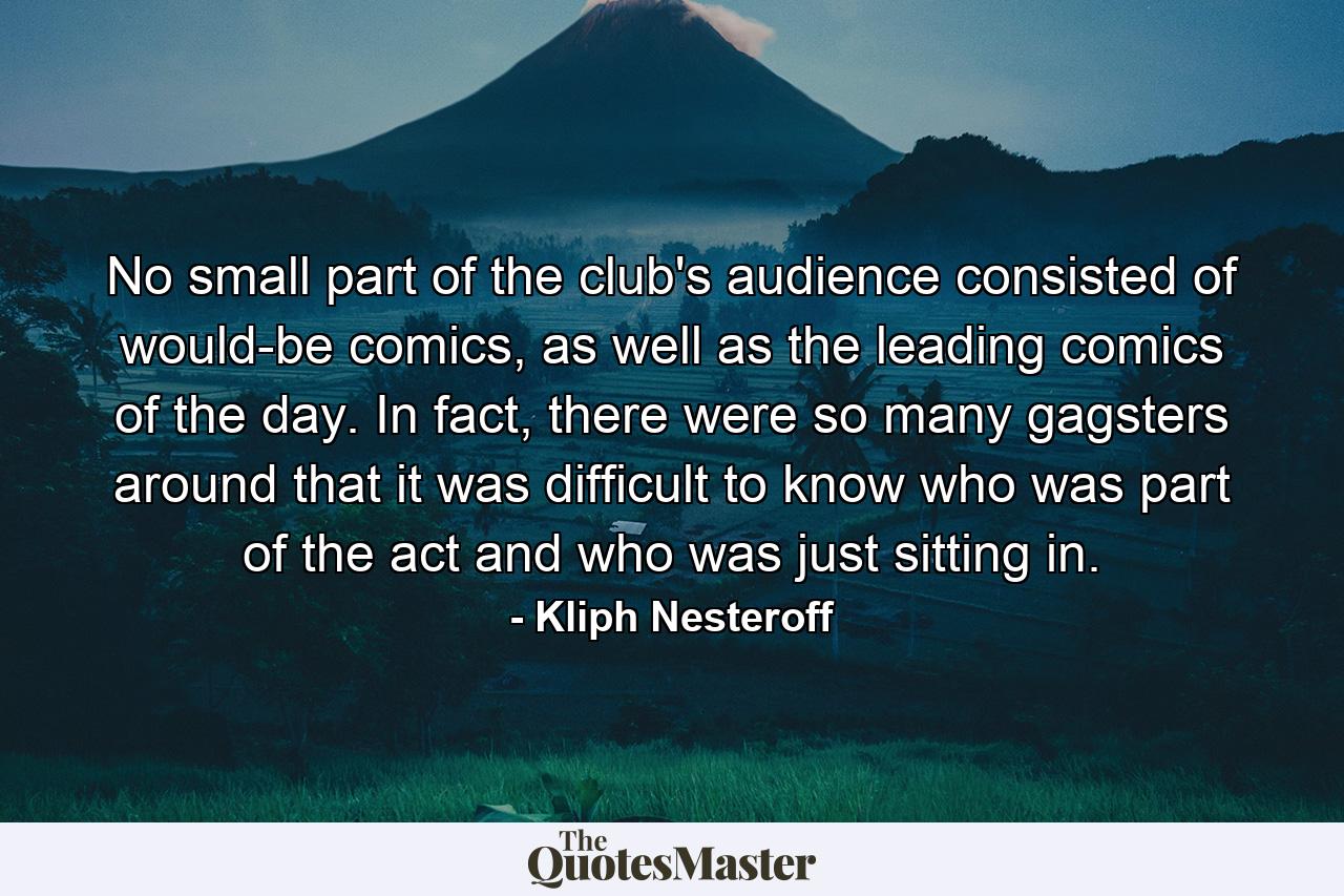 No small part of the club's audience consisted of would-be comics, as well as the leading comics of the day. In fact, there were so many gagsters around that it was difficult to know who was part of the act and who was just sitting in. - Quote by Kliph Nesteroff