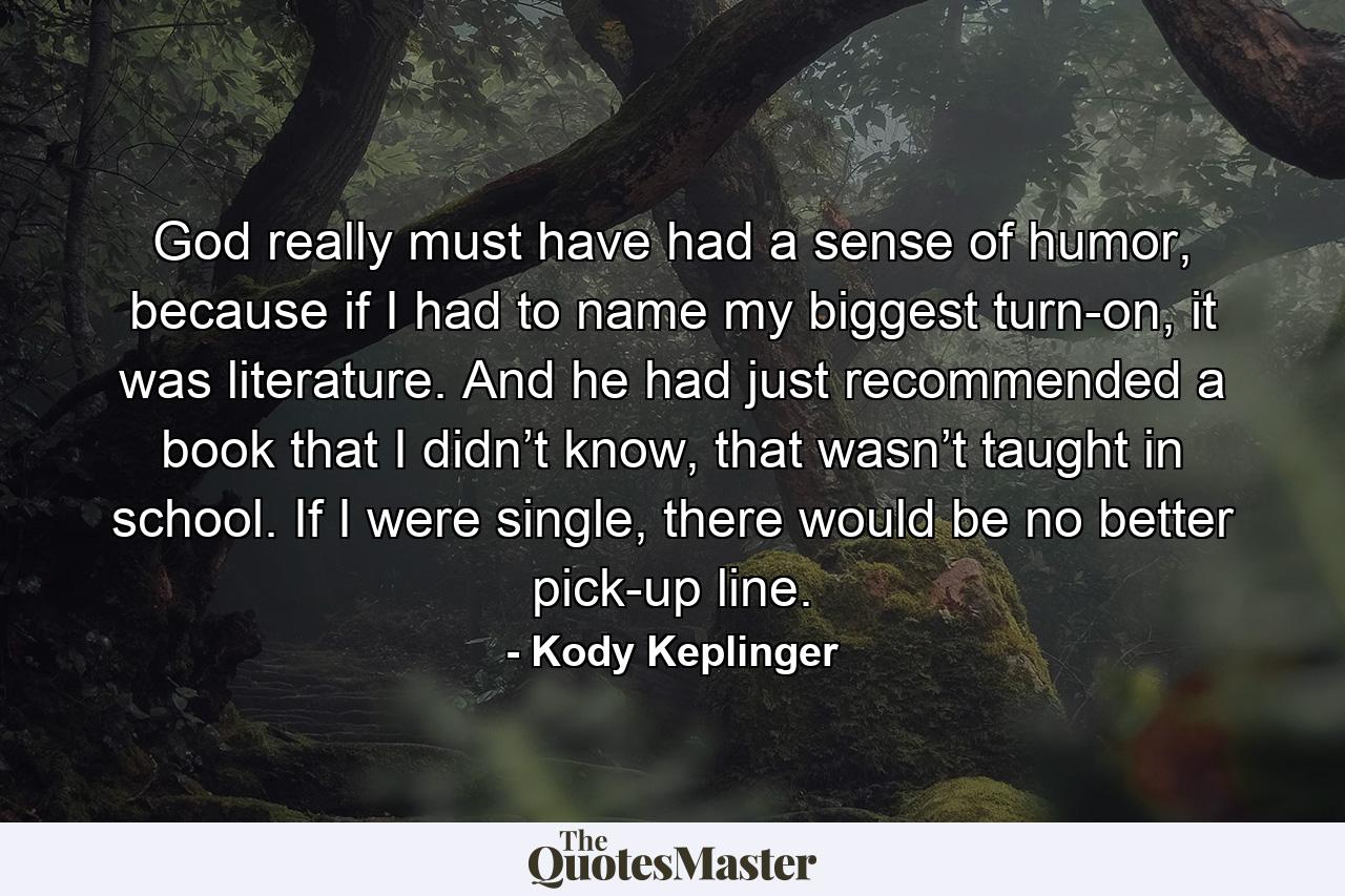 God really must have had a sense of humor, because if I had to name my biggest turn-on, it was literature. And he had just recommended a book that I didn’t know, that wasn’t taught in school. If I were single, there would be no better pick-up line. - Quote by Kody Keplinger