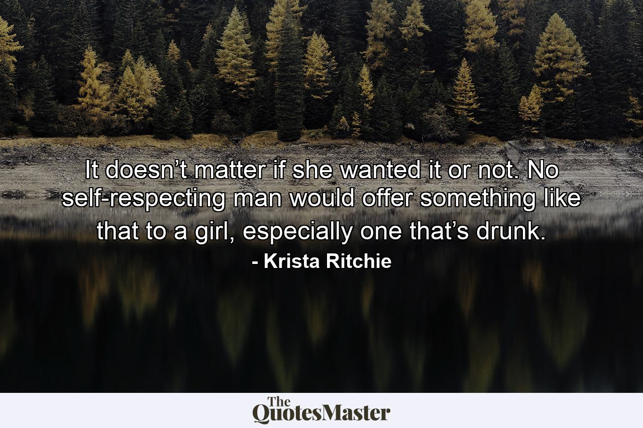 It doesn’t matter if she wanted it or not. No self-respecting man would offer something like that to a girl, especially one that’s drunk. - Quote by Krista Ritchie