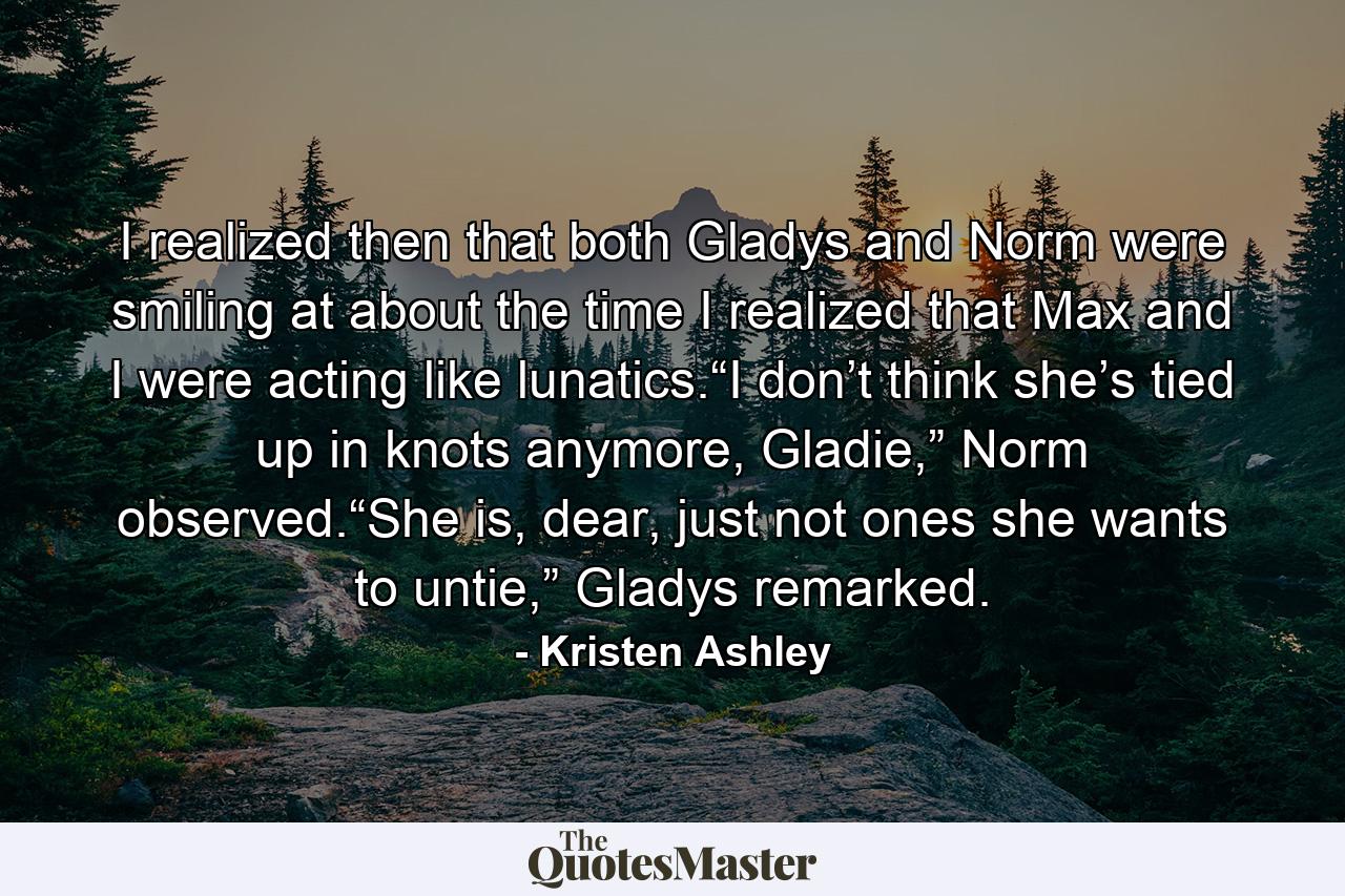 I realized then that both Gladys and Norm were smiling at about the time I realized that Max and I were acting like lunatics.“I don’t think she’s tied up in knots anymore, Gladie,” Norm observed.“She is, dear, just not ones she wants to untie,” Gladys remarked. - Quote by Kristen Ashley