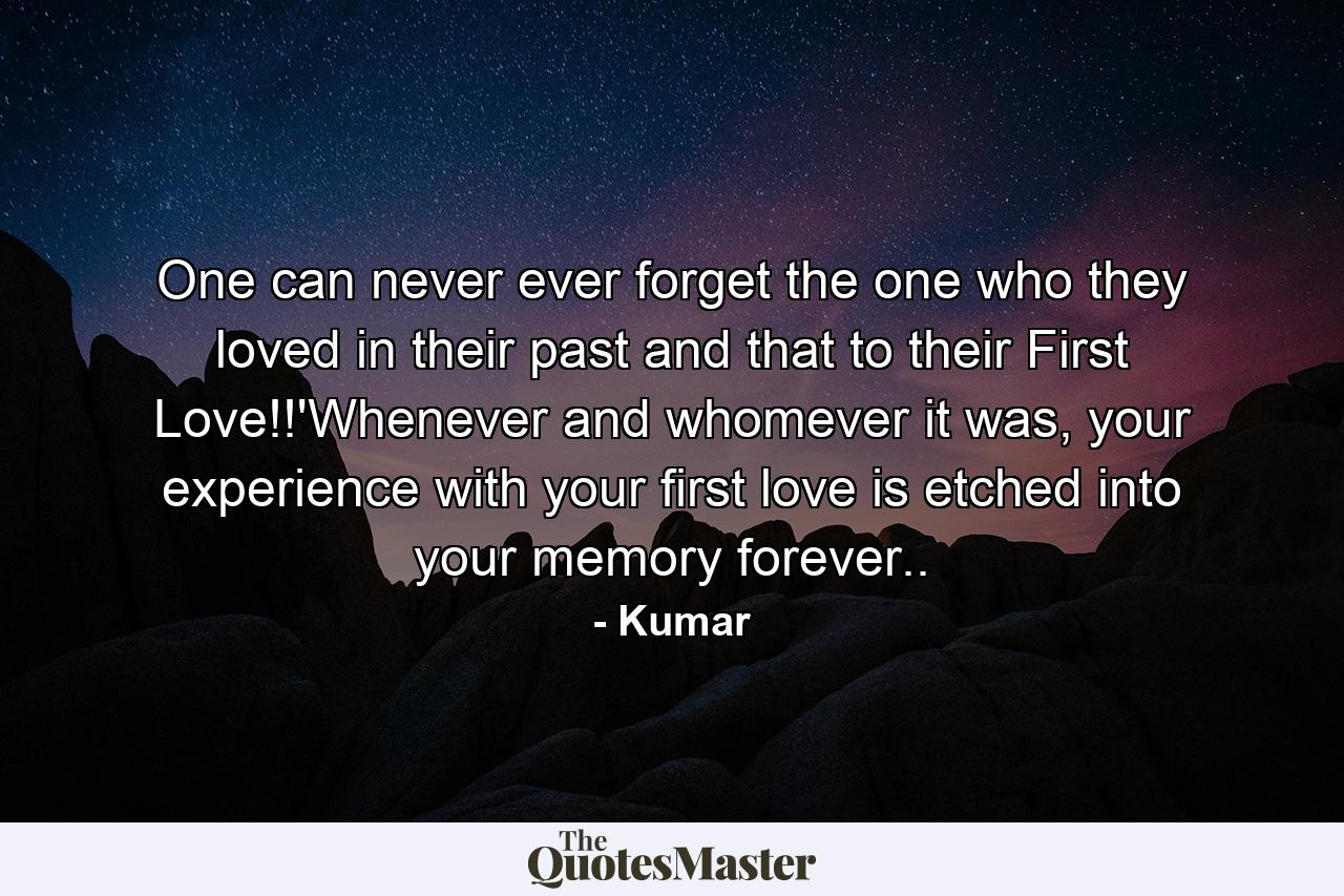 One can never ever forget the one who they loved in their past and that to their First Love!!'Whenever and whomever it was, your experience with your first love is etched into your memory forever.. - Quote by Kumar