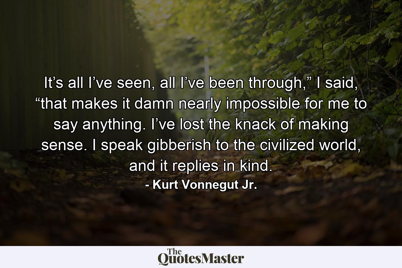 It’s all I’ve seen, all I’ve been through,” I said, “that makes it damn nearly impossible for me to say anything. I’ve lost the knack of making sense. I speak gibberish to the civilized world, and it replies in kind. - Quote by Kurt Vonnegut Jr.