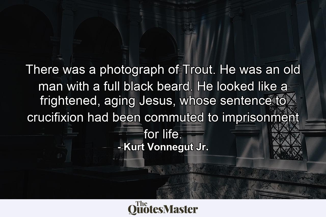 There was a photograph of Trout. He was an old man with a full black beard. He looked like a frightened, aging Jesus, whose sentence to crucifixion had been commuted to imprisonment for life. - Quote by Kurt Vonnegut Jr.