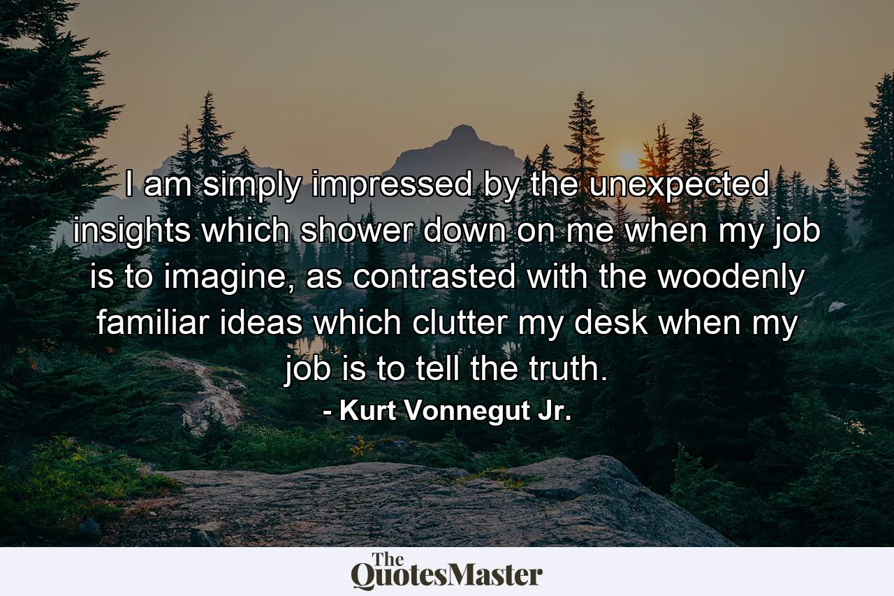 I am simply impressed by the unexpected insights which shower down on me when my job is to imagine, as contrasted with the woodenly familiar ideas which clutter my desk when my job is to tell the truth. - Quote by Kurt Vonnegut Jr.