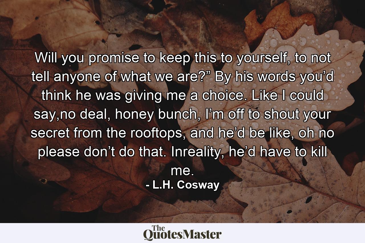 Will you promise to keep this to yourself, to not tell anyone of what we are?” By his words you’d think he was giving me a choice. Like I could say,no deal, honey bunch, I’m off to shout your secret from the rooftops, and he’d be like, oh no please don’t do that. Inreality, he’d have to kill me. - Quote by L.H. Cosway