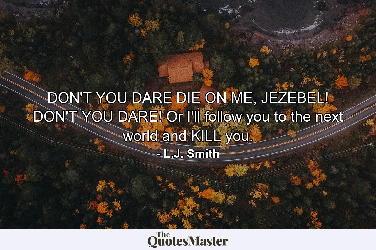 DON'T YOU DARE DIE ON ME, JEZEBEL! DON'T YOU DARE! Or I'll follow you to the next world and KILL you. - Quote by L.J. Smith