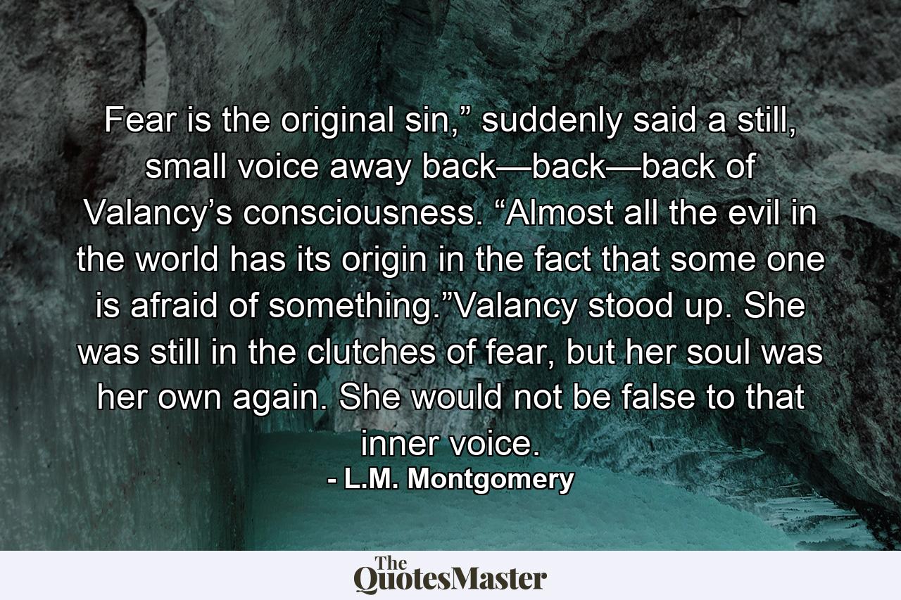 Fear is the original sin,” suddenly said a still, small voice away back—back—back of Valancy’s consciousness. “Almost all the evil in the world has its origin in the fact that some one is afraid of something.”Valancy stood up. She was still in the clutches of fear, but her soul was her own again. She would not be false to that inner voice. - Quote by L.M. Montgomery