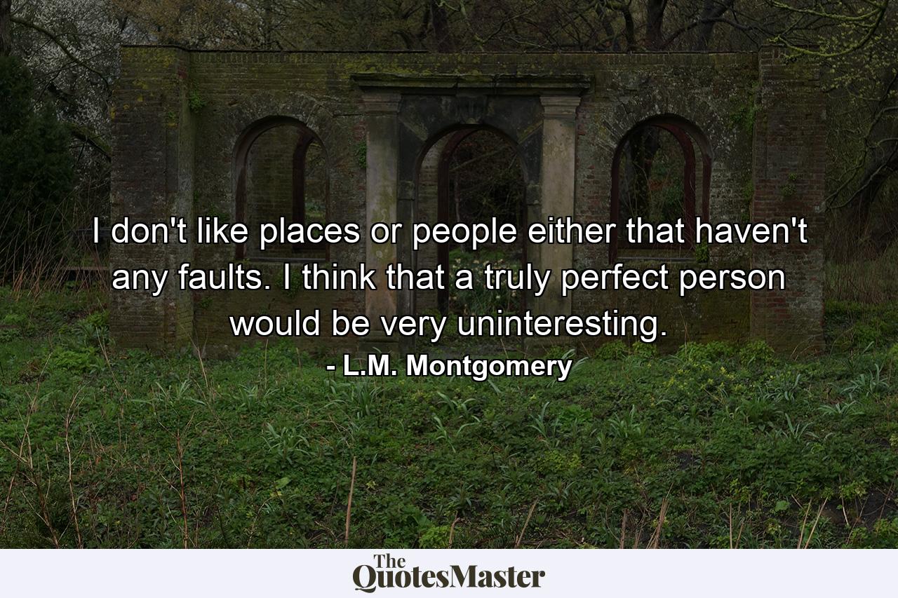 I don't like places or people either that haven't any faults. I think that a truly perfect person would be very uninteresting. - Quote by L.M. Montgomery