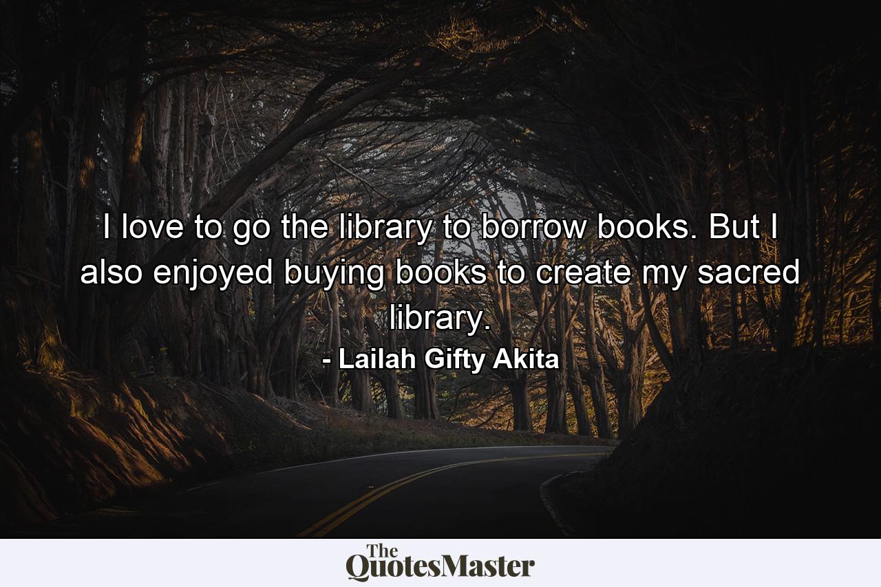 I love to go the library to borrow books. But I also enjoyed buying books to create my sacred library. - Quote by Lailah Gifty Akita