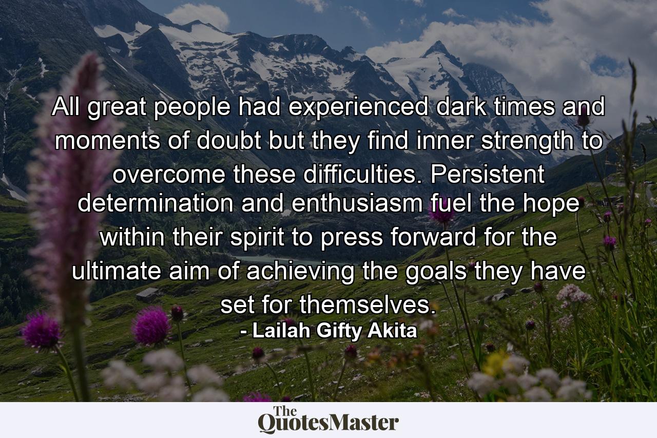 All great people had experienced dark times and moments of doubt but they find inner strength to overcome these difficulties. Persistent determination and enthusiasm fuel the hope within their spirit to press forward for the ultimate aim of achieving the goals they have set for themselves. - Quote by Lailah Gifty Akita