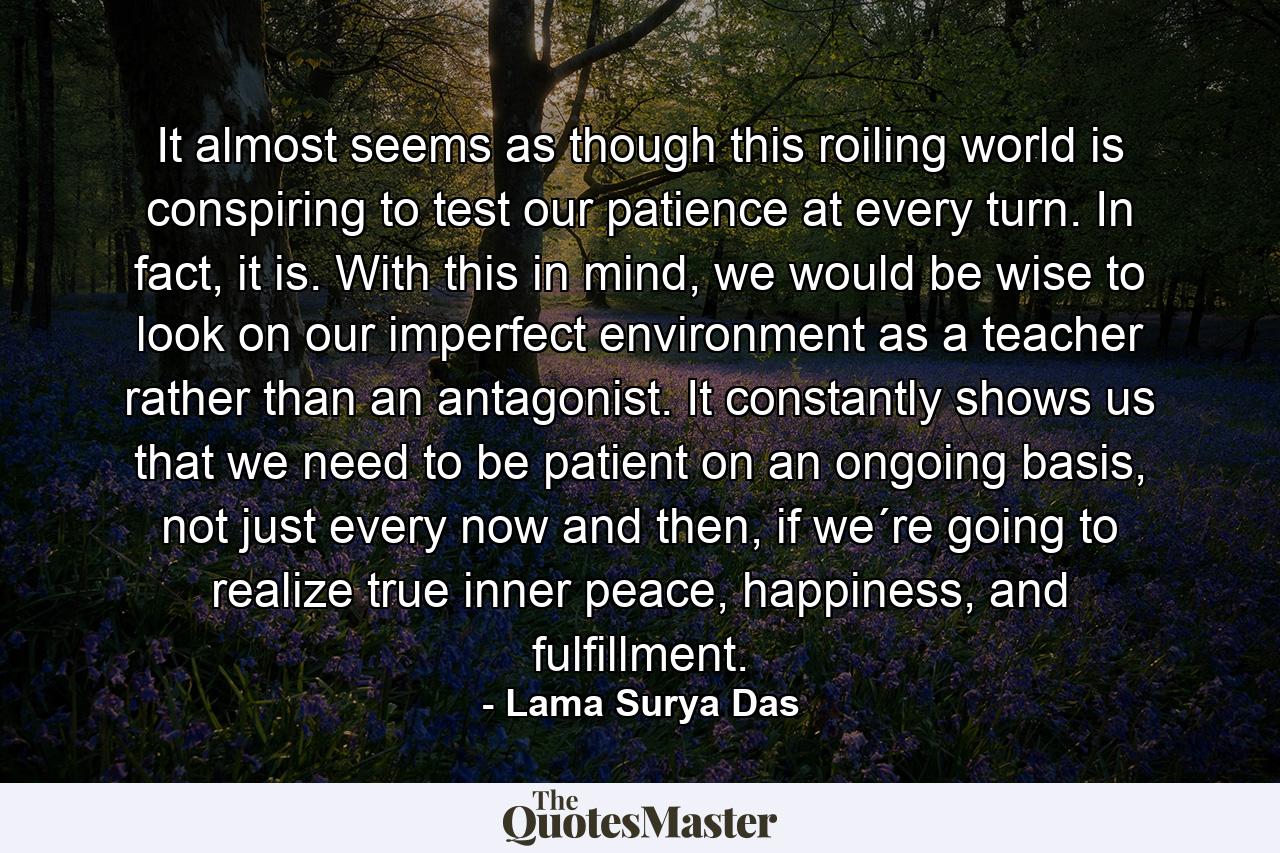 It almost seems as though this roiling world is conspiring to test our patience at every turn. In fact, it is. With this in mind, we would be wise to look on our imperfect environment as a teacher rather than an antagonist. It constantly shows us that we need to be patient on an ongoing basis, not just every now and then, if we´re going to realize true inner peace, happiness, and fulfillment. - Quote by Lama Surya Das