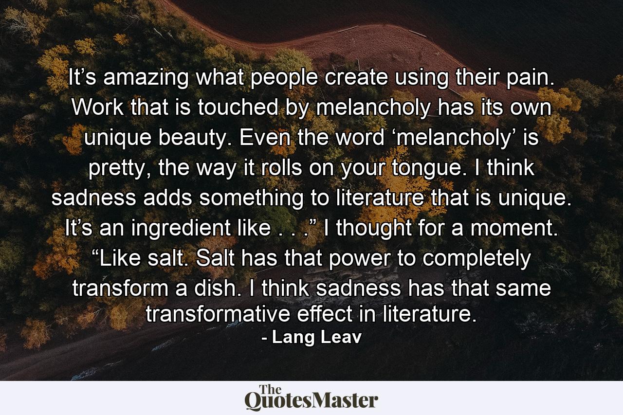 It’s amazing what people create using their pain. Work that is touched by melancholy has its own unique beauty. Even the word ‘melancholy’ is pretty, the way it rolls on your tongue. I think sadness adds something to literature that is unique. It’s an ingredient like . . .” I thought for a moment. “Like salt. Salt has that power to completely transform a dish. I think sadness has that same transformative effect in literature. - Quote by Lang Leav