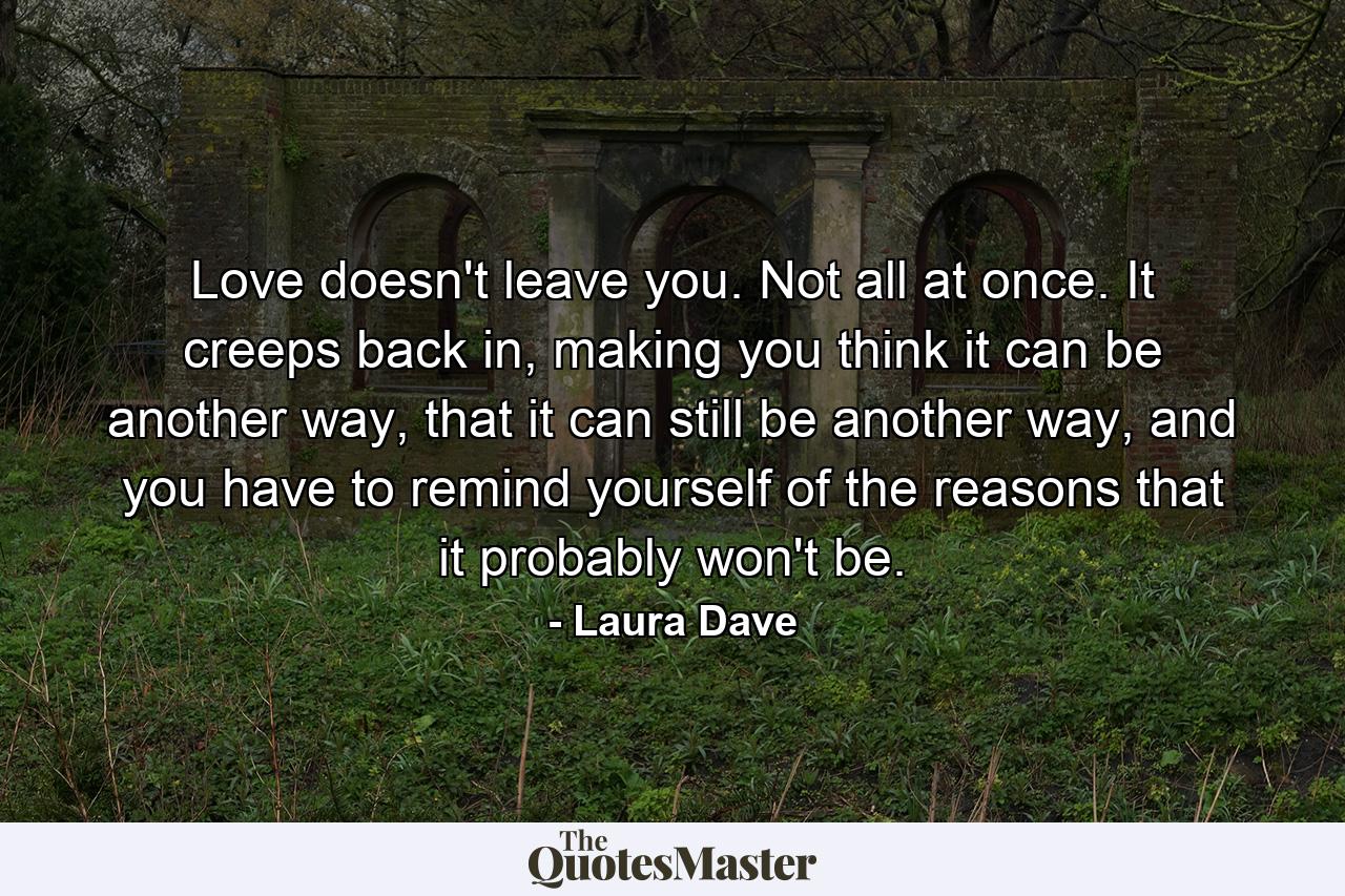 Love doesn't leave you. Not all at once. It creeps back in, making you think it can be another way, that it can still be another way, and you have to remind yourself of the reasons that it probably won't be. - Quote by Laura Dave