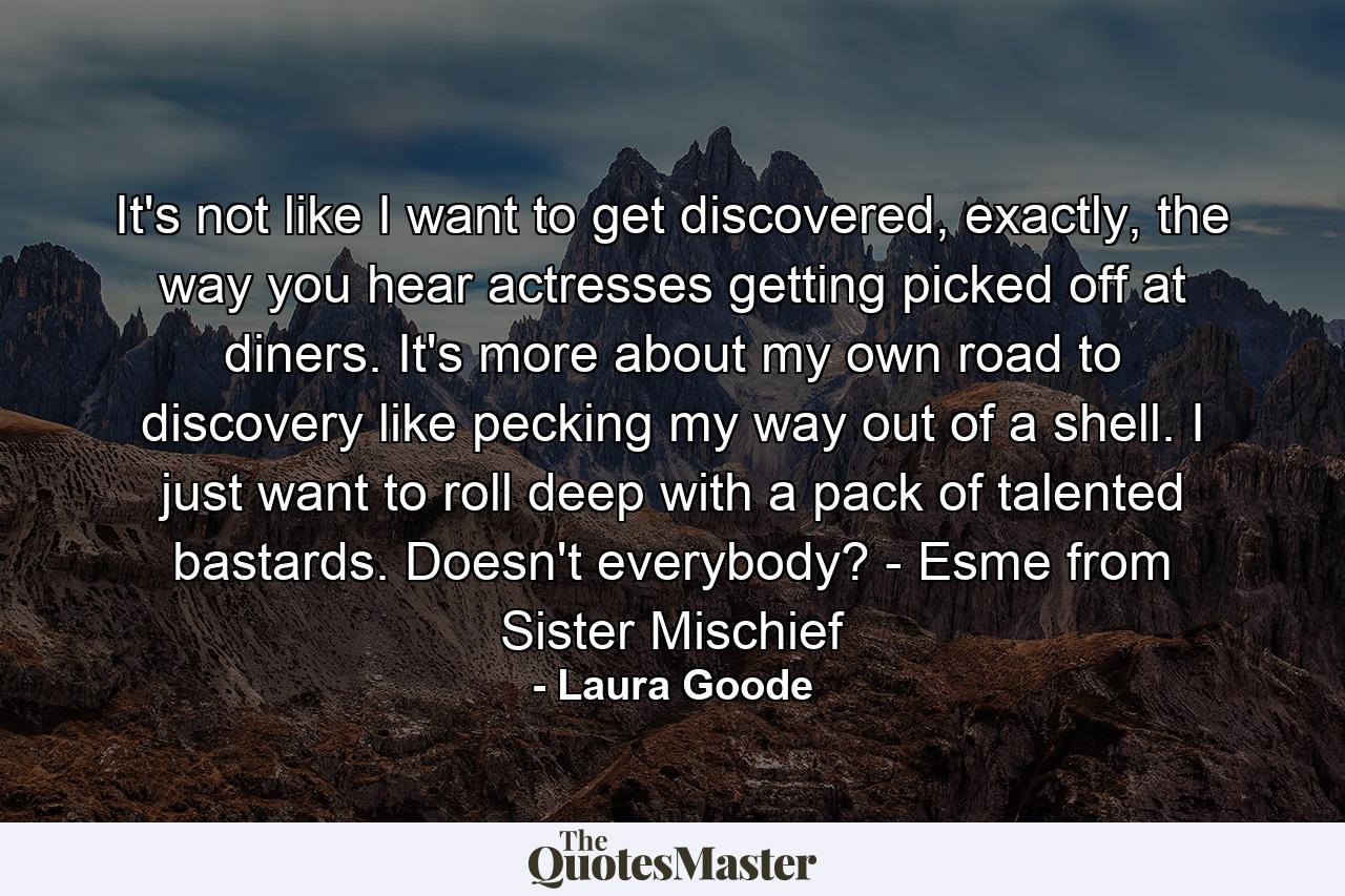 It's not like I want to get discovered, exactly, the way you hear actresses getting picked off at diners. It's more about my own road to discovery like pecking my way out of a shell. I just want to roll deep with a pack of talented bastards. Doesn't everybody? - Esme from Sister Mischief - Quote by Laura Goode