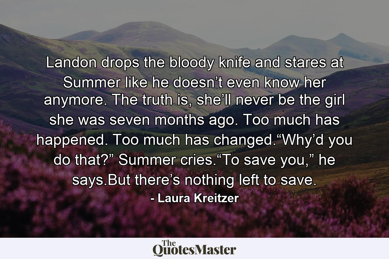 Landon drops the bloody knife and stares at Summer like he doesn’t even know her anymore. The truth is, she’ll never be the girl she was seven months ago. Too much has happened. Too much has changed.“Why’d you do that?” Summer cries.“To save you,” he says.But there’s nothing left to save. - Quote by Laura Kreitzer