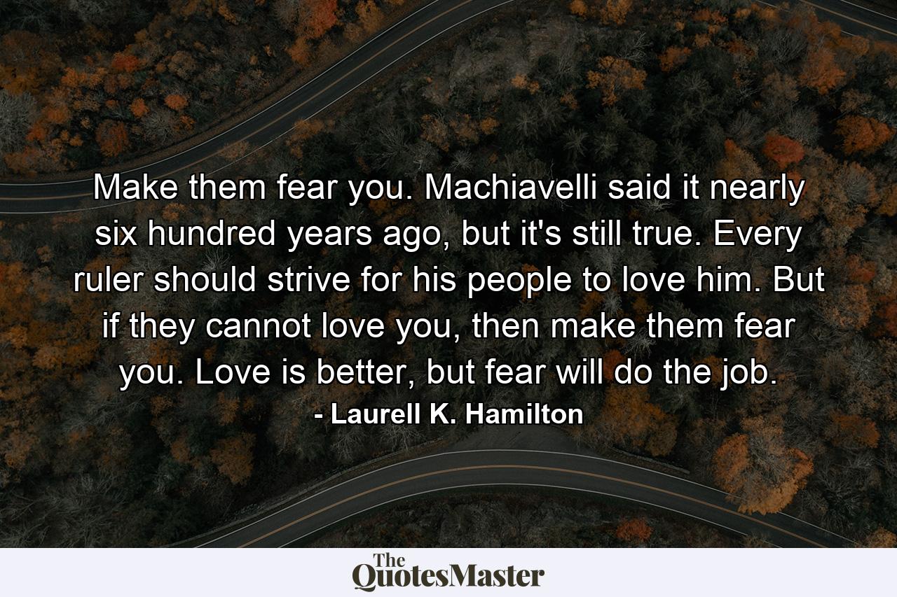 Make them fear you. Machiavelli said it nearly six hundred years ago, but it's still true. Every ruler should strive for his people to love him. But if they cannot love you, then make them fear you. Love is better, but fear will do the job. - Quote by Laurell K. Hamilton