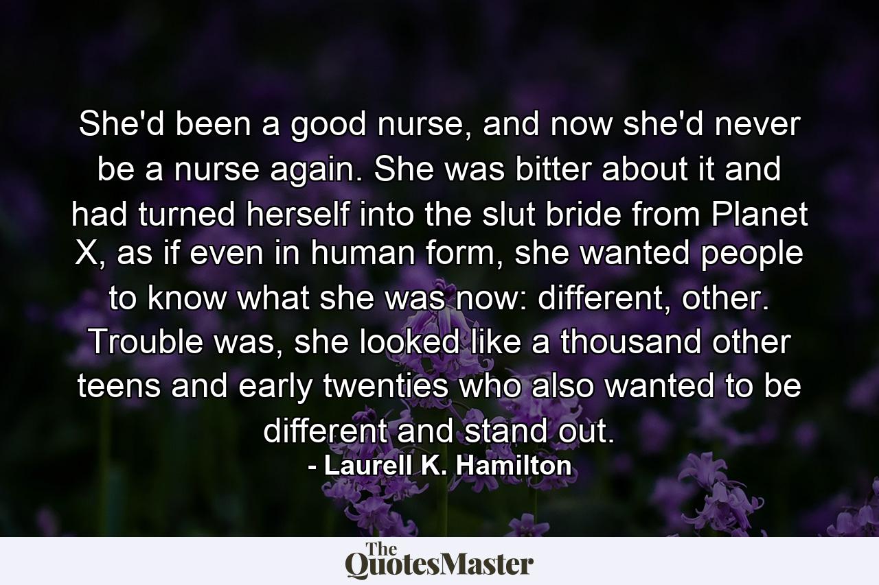 She'd been a good nurse, and now she'd never be a nurse again. She was bitter about it and had turned herself into the slut bride from Planet X, as if even in human form, she wanted people to know what she was now: different, other. Trouble was, she looked like a thousand other teens and early twenties who also wanted to be different and stand out. - Quote by Laurell K. Hamilton